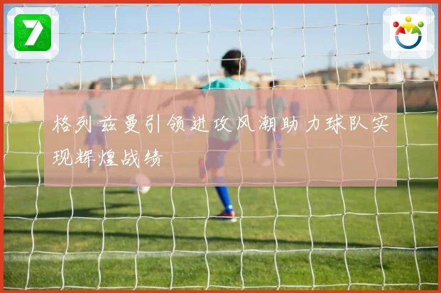 格列兹曼引领进攻风潮助力球队实现辉煌战绩