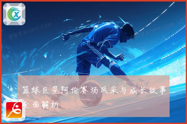 篮球巨星阿伦赛场风采与成长故事全面解析