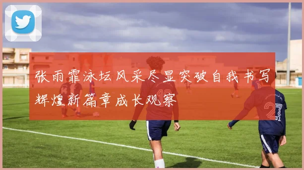 张雨霏泳坛风采尽显突破自我书写辉煌新篇章成长观察