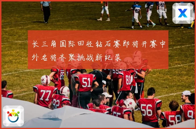 长三角国际田径钻石赛即将开赛中外名将齐聚挑战新纪录
