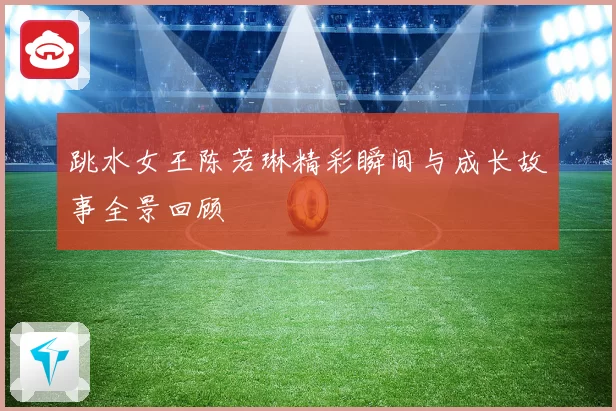跳水女王陈若琳精彩瞬间与成长故事全景回顾