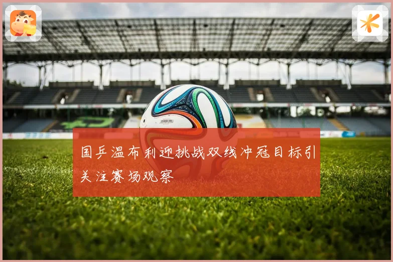 国乒温布利迎挑战双线冲冠目标引关注赛场观察