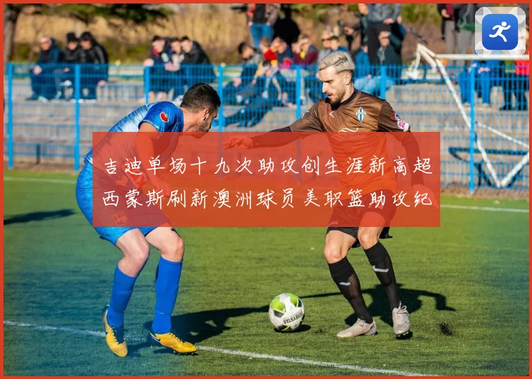 吉迪单场十九次助攻创生涯新高超西蒙斯刷新澳洲球员美职篮助攻纪赛场复盘