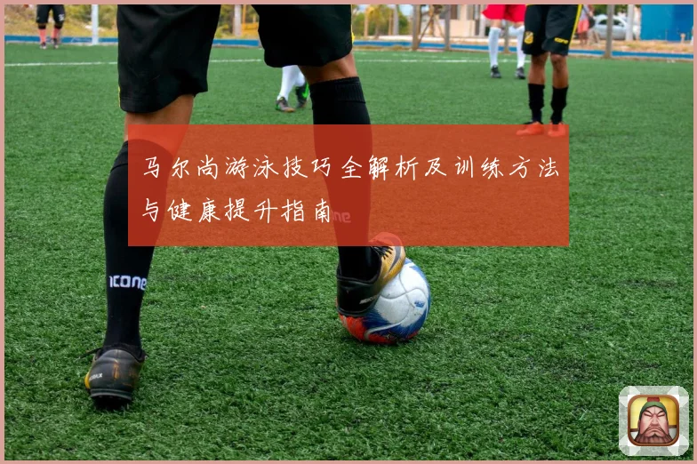 马尔尚游泳技巧全解析及训练方法与健康提升指南