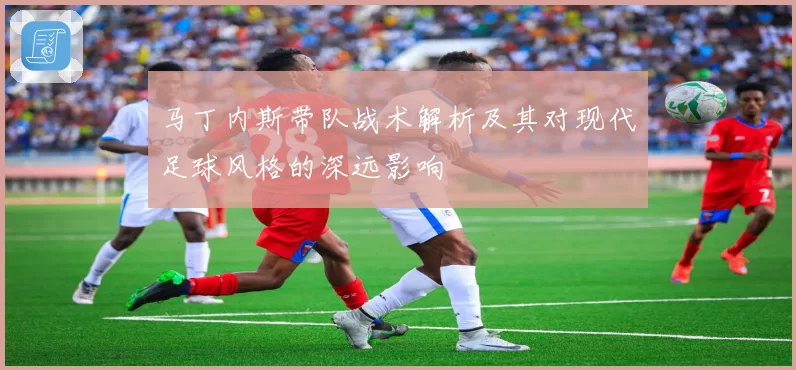 马丁内斯带队战术解析及其对现代足球风格的深远影响