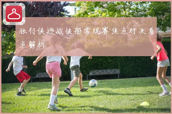 独行侠迎战快船常规赛焦点对决看点解析