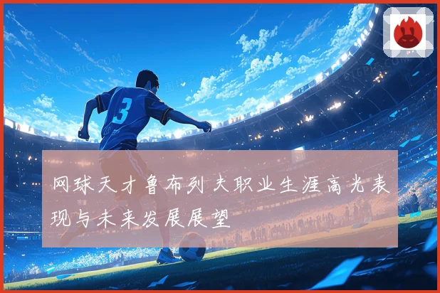 网球天才鲁布列夫职业生涯高光表现与未来发展展望