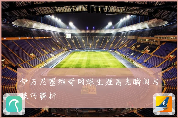 伊万尼塞维奇网球生涯高光瞬间与技巧解析