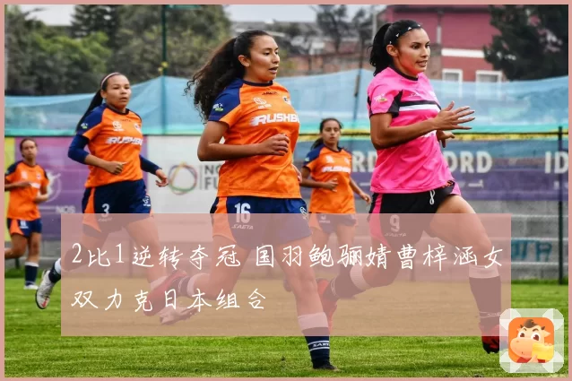 2比1逆转夺冠 国羽鲍骊婧曹梓涵女双力克日本组合