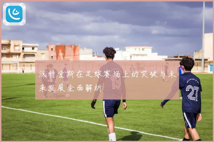 沃特金斯在足球赛场上的突破与未来发展全面解析