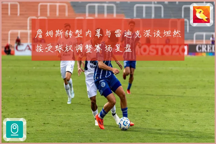 詹姆斯转型内幕与雷迪克深谈坦然接受球权调整赛场复盘