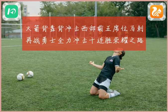 火箭背靠背冲击西部前五席位马刺再战勇士全力冲击十连胜荣耀之路赛场复盘