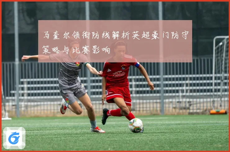 马奎尔领衔防线解析英超豪门防守策略与比赛影响