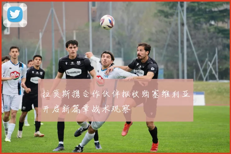 拉莫斯携合作伙伴拟收购塞维利亚开启新篇章战术观察