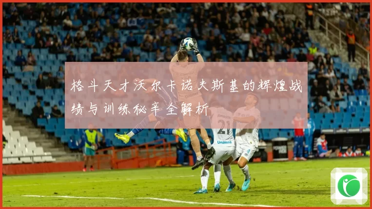 格斗天才沃尔卡诺夫斯基的辉煌战绩与训练秘辛全解析