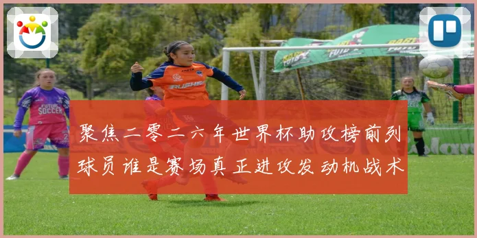 聚焦二零二六年世界杯助攻榜前列球员谁是赛场真正进攻发动机战术观察