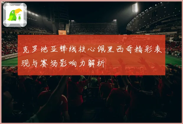 克罗地亚锋线核心佩里西奇精彩表现与赛场影响力解析