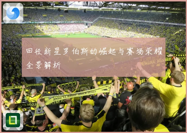 田径新星罗伯斯的崛起与赛场荣耀全景解析