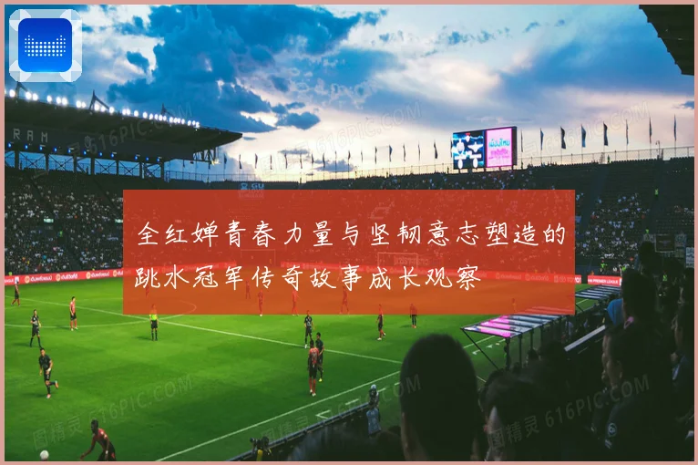 全红婵青春力量与坚韧意志塑造的跳水冠军传奇故事成长观察