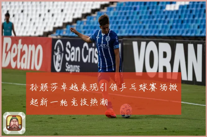 孙颖莎卓越表现引领乒乓球赛场掀起新一轮竞技热潮