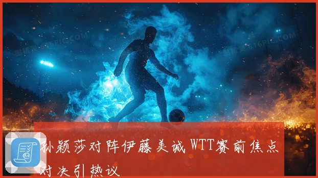 孙颖莎对阵伊藤美诚 WTT赛前焦点对决引热议