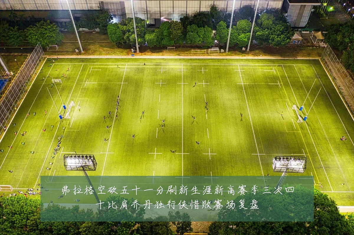 弗拉格空砍五十一分刷新生涯新高赛季三次四十比肩乔丹独行侠惜败赛场复盘