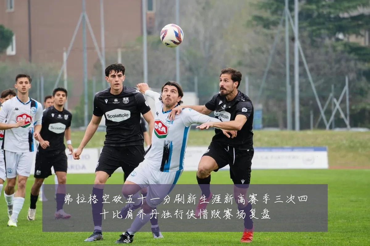 弗拉格空砍五十一分刷新生涯新高赛季三次四十比肩乔丹独行侠惜败赛场复盘