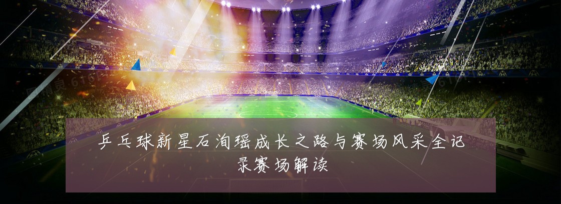乒乓球新星石洵瑶成长之路与赛场风采全记录赛场解读