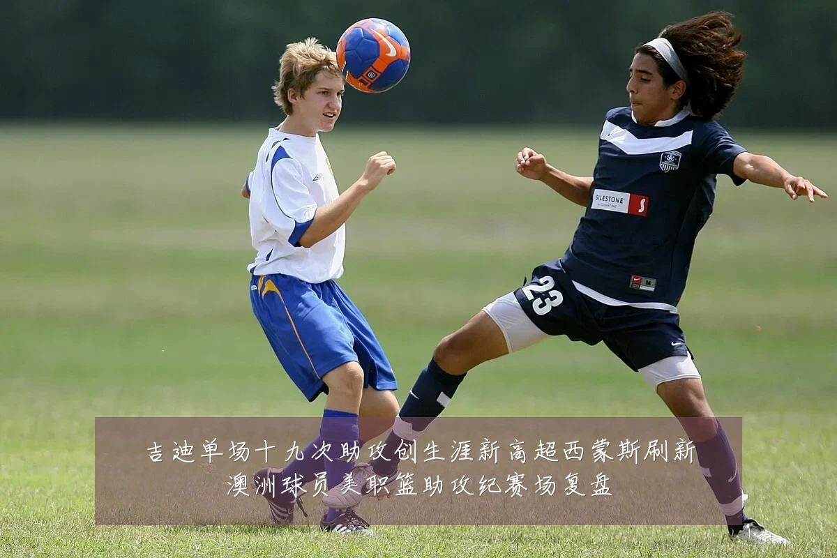 吉迪单场十九次助攻创生涯新高超西蒙斯刷新澳洲球员美职篮助攻纪赛场复盘