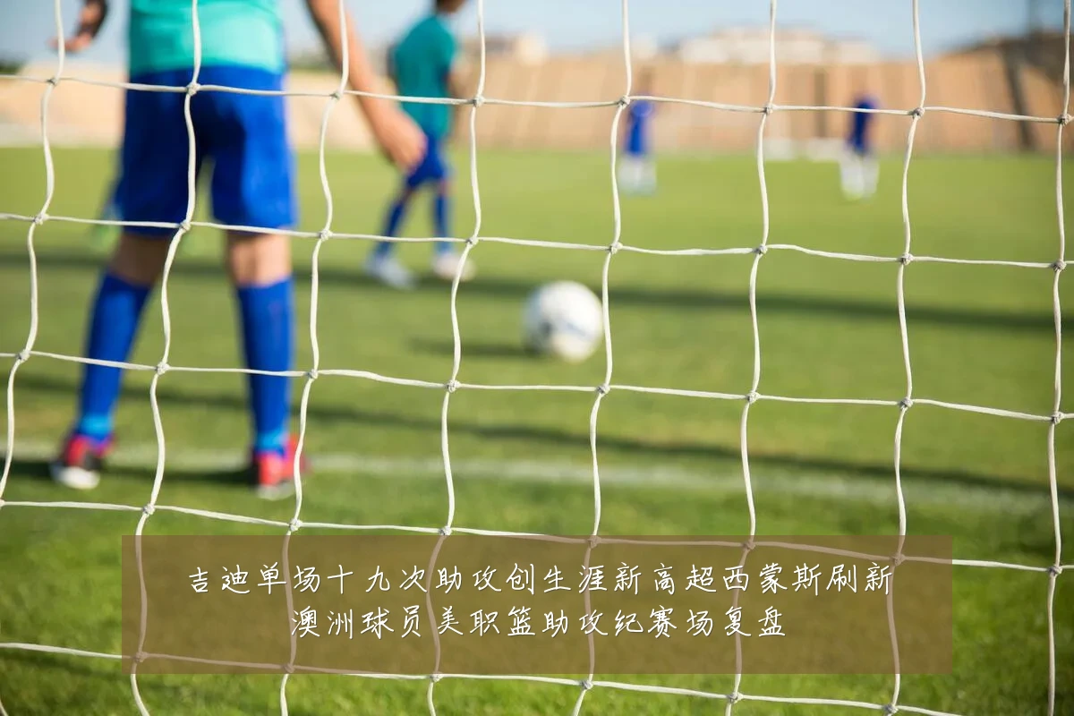 吉迪单场十九次助攻创生涯新高超西蒙斯刷新澳洲球员美职篮助攻纪赛场复盘