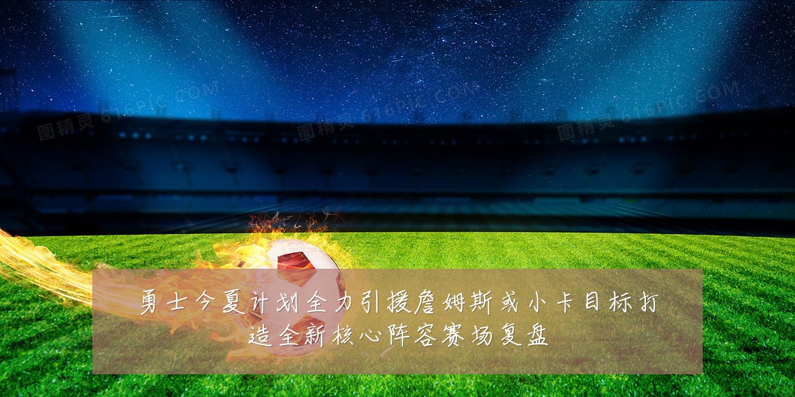 勇士今夏计划全力引援詹姆斯或小卡目标打造全新核心阵容赛场复盘