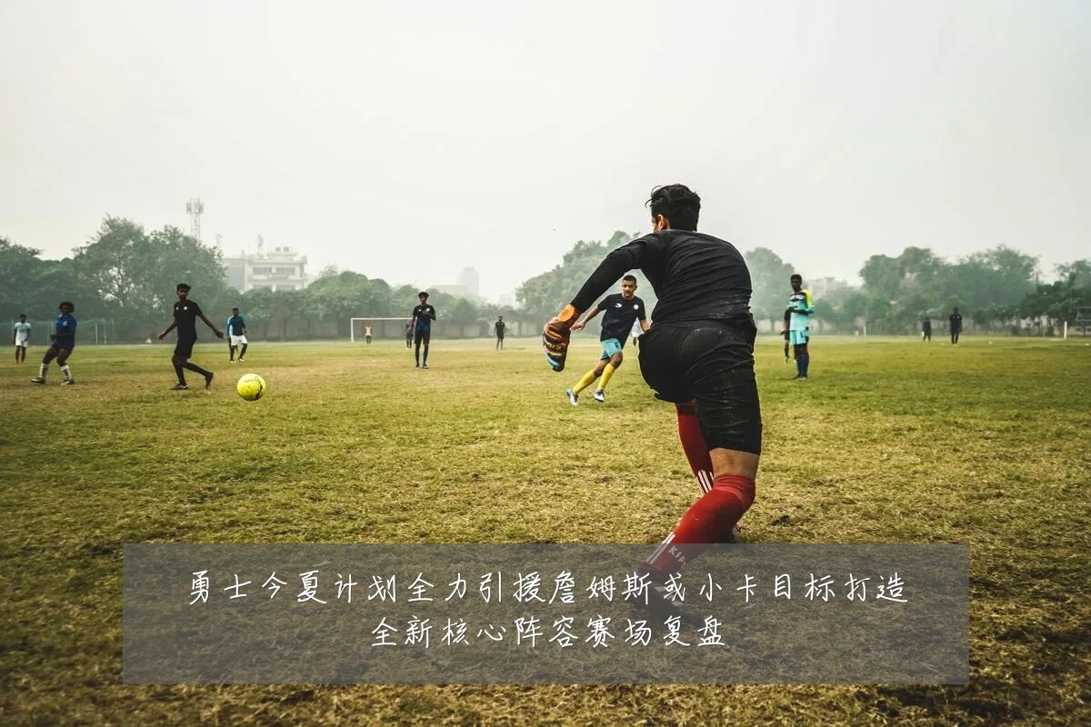 勇士今夏计划全力引援詹姆斯或小卡目标打造全新核心阵容赛场复盘