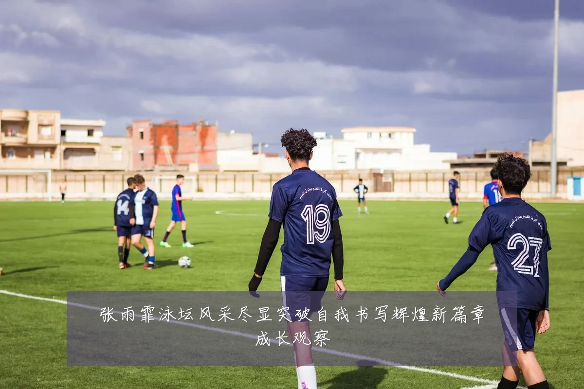 张雨霏泳坛风采尽显突破自我书写辉煌新篇章成长观察