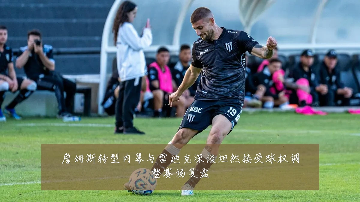 詹姆斯转型内幕与雷迪克深谈坦然接受球权调整赛场复盘