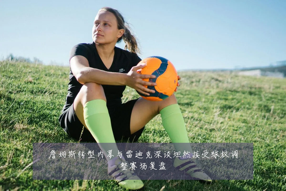 詹姆斯转型内幕与雷迪克深谈坦然接受球权调整赛场复盘
